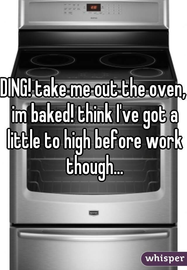 DING! take me out the oven, im baked! think I've got a little to high before work though...