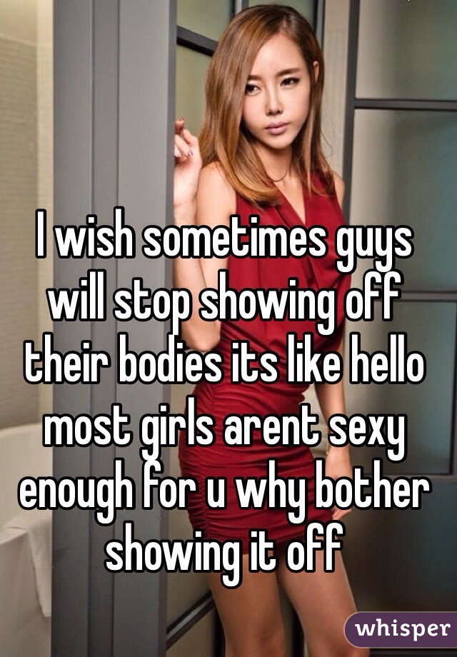 I wish sometimes guys will stop showing off their bodies its like hello most girls arent sexy enough for u why bother showing it off 