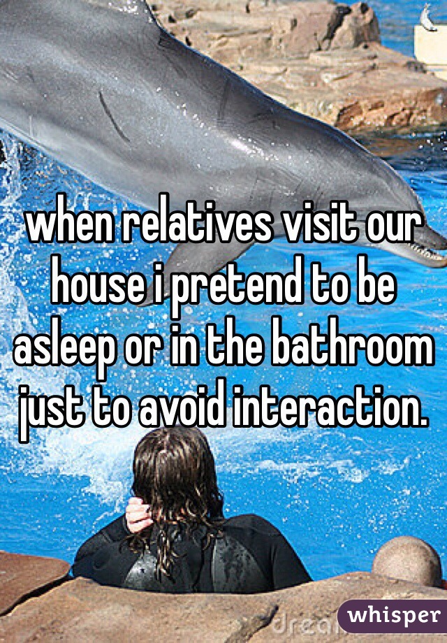 when relatives visit our house i pretend to be asleep or in the bathroom just to avoid interaction. 