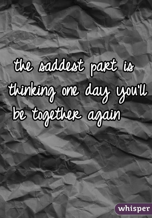 the saddest part is thinking one day you'll be together again   