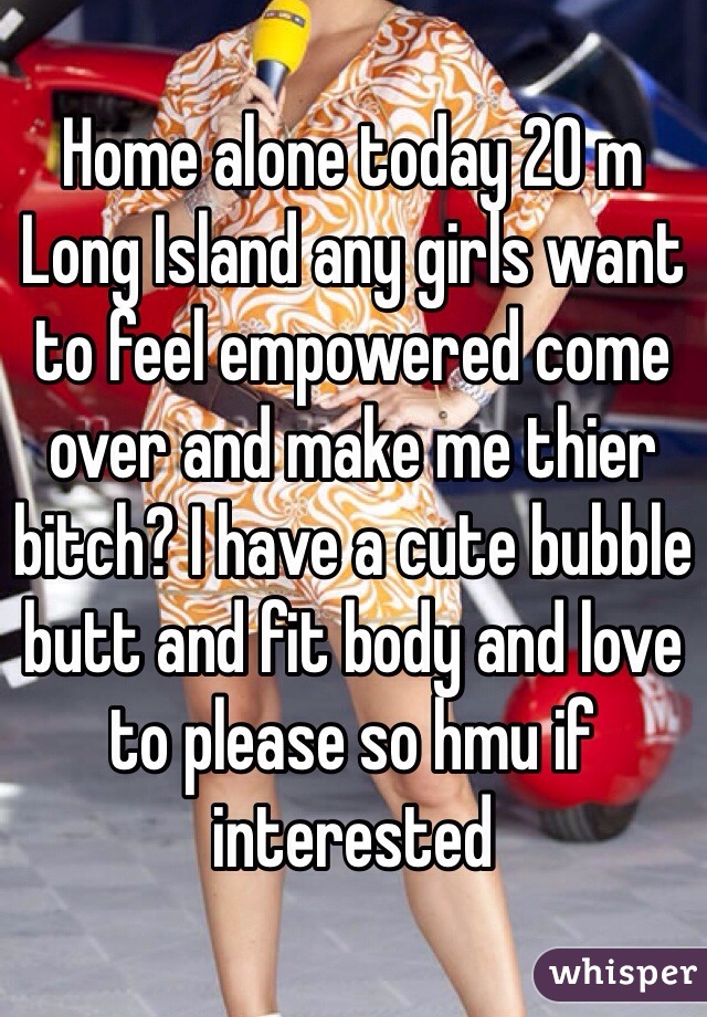 Home alone today 20 m Long Island any girls want to feel empowered come over and make me thier bitch? I have a cute bubble butt and fit body and love to please so hmu if interested