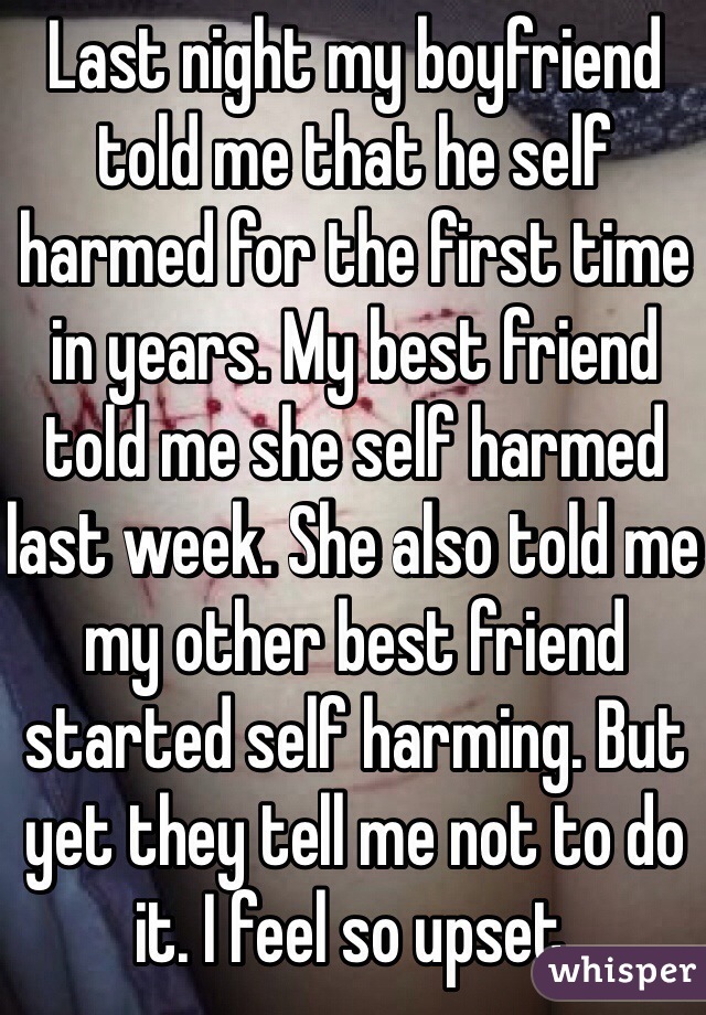 Last night my boyfriend told me that he self harmed for the first time in years. My best friend told me she self harmed last week. She also told me my other best friend started self harming. But yet they tell me not to do it. I feel so upset.