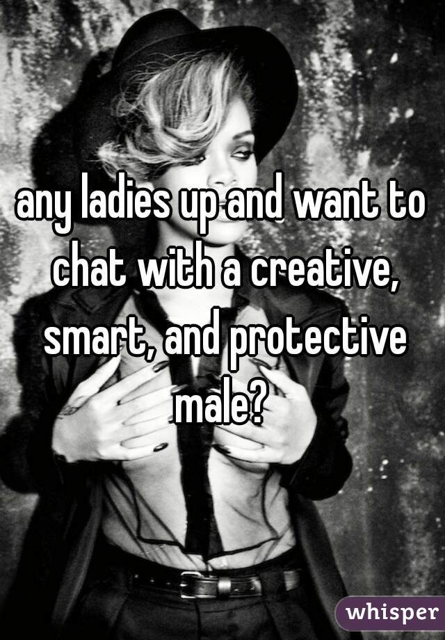 any ladies up and want to chat with a creative, smart, and protective male? 