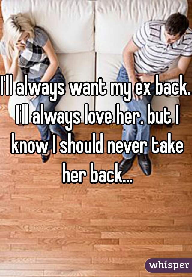 I'll always want my ex back. I'll always love her. but I know I should never take her back...