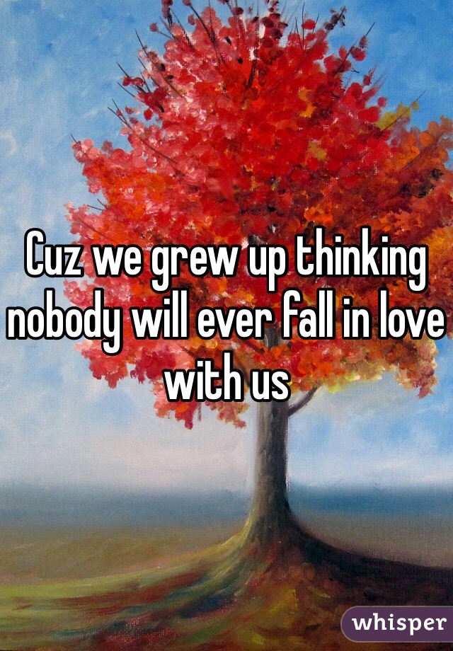 Cuz we grew up thinking nobody will ever fall in love with us