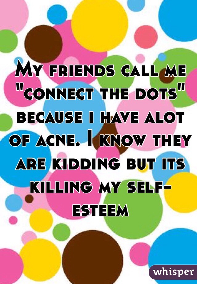 My friends call me "connect the dots" because i have alot of acne. I know they are kidding but its killing my self-esteem
