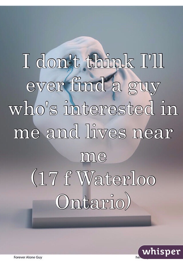 I don't think I'll ever find a guy who's interested in me and lives near me 
(17 f Waterloo Ontario)