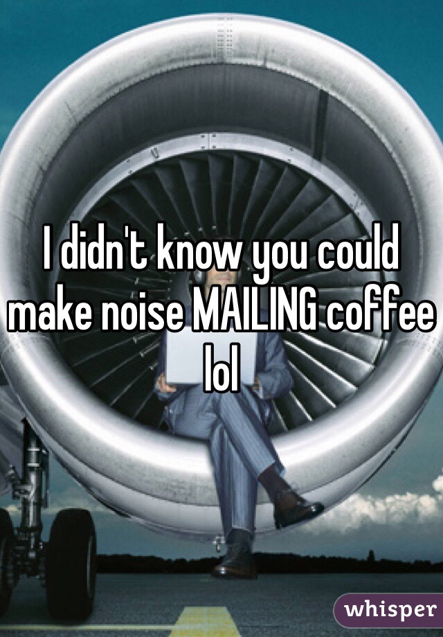 I didn't know you could make noise MAILING coffee lol