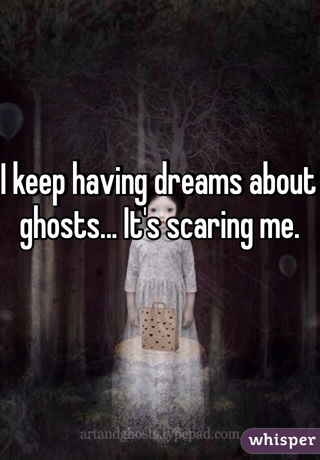 I keep having dreams about ghosts... It's scaring me. 