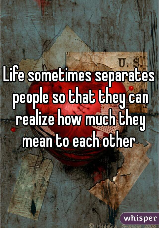 Life sometimes separates people so that they can realize how much they mean to each other 
