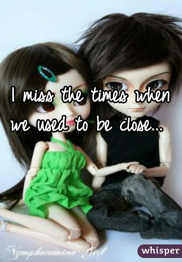 I miss the times when we used to be close...   