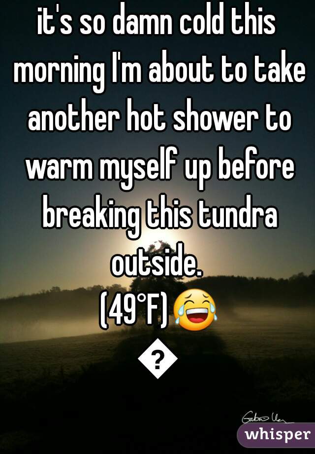 it's so damn cold this morning I'm about to take another hot shower to warm myself up before breaking this tundra outside.  (49°F)😂😂