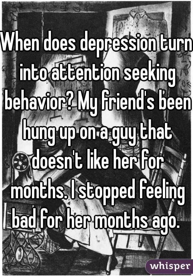 When does depression turn into attention seeking behavior? My friend's been hung up on a guy that doesn't like her for months. I stopped feeling bad for her months ago. 