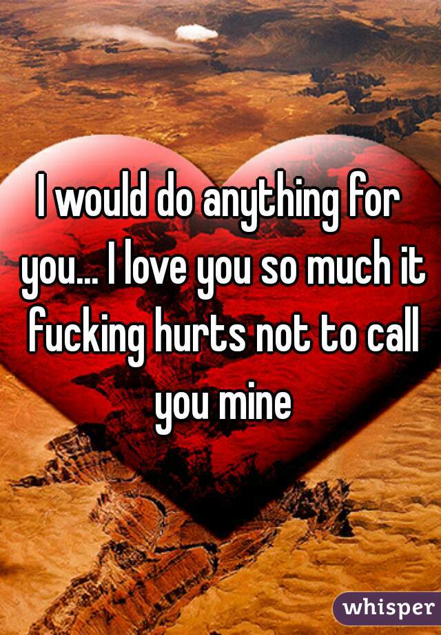 I would do anything for you... I love you so much it fucking hurts not to call you mine