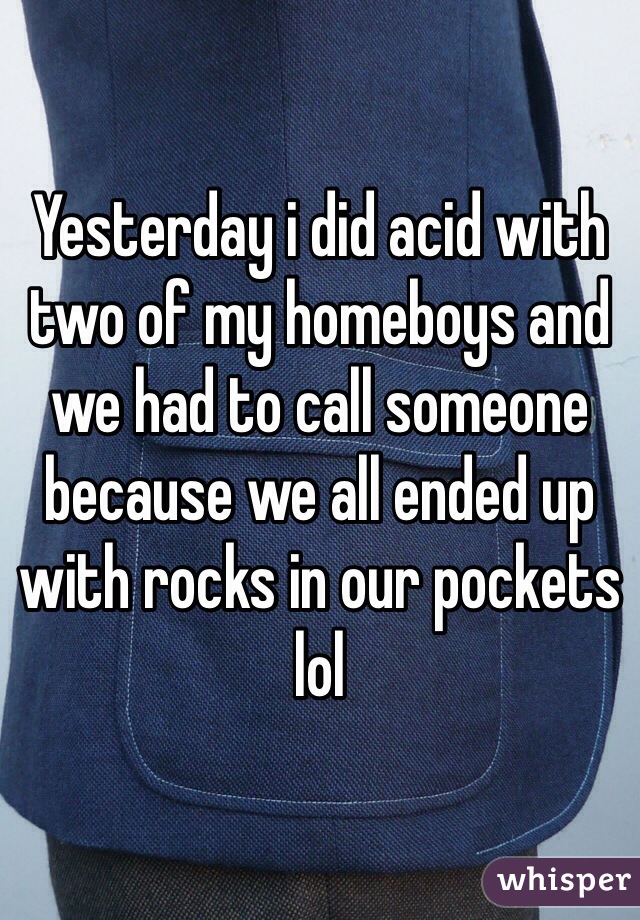 Yesterday i did acid with two of my homeboys and we had to call someone because we all ended up with rocks in our pockets lol