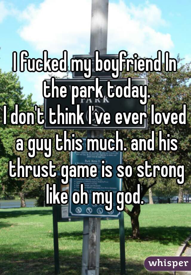I fucked my boyfriend In the park today.
I don't think I've ever loved a guy this much. and his thrust game is so strong like oh my god. 
