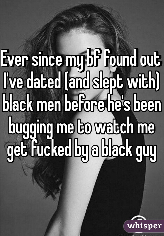 Ever since my bf found out I've dated (and slept with) black men before he's been bugging me to watch me get fucked by a black guy