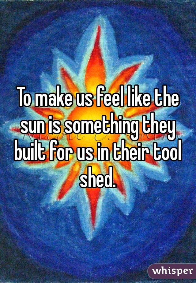 To make us feel like the sun is something they built for us in their tool shed.