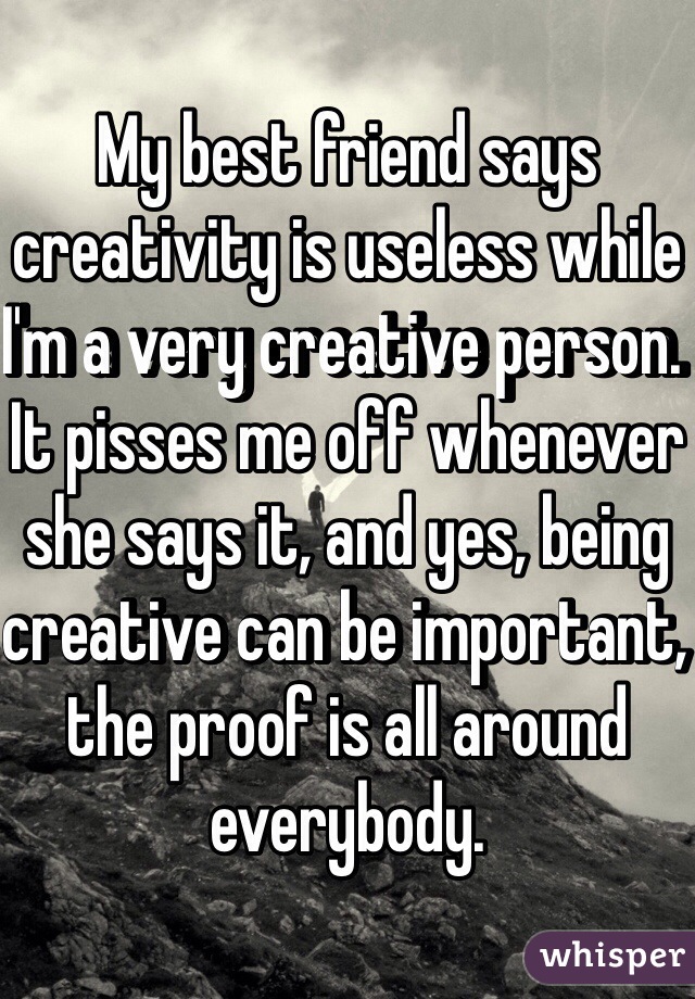 My best friend says creativity is useless while I'm a very creative person. It pisses me off whenever she says it, and yes, being creative can be important, the proof is all around everybody.