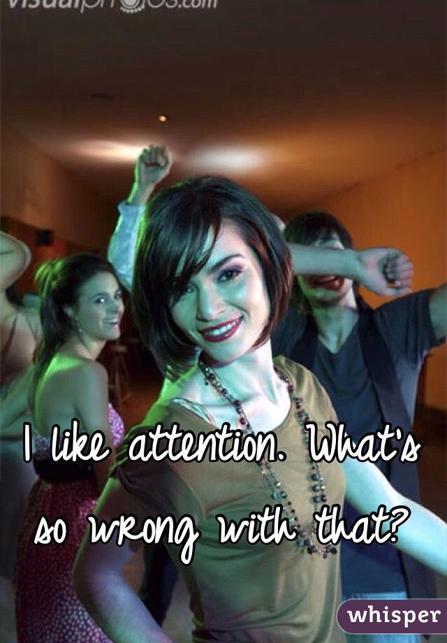 I like attention. What's so wrong with that? 