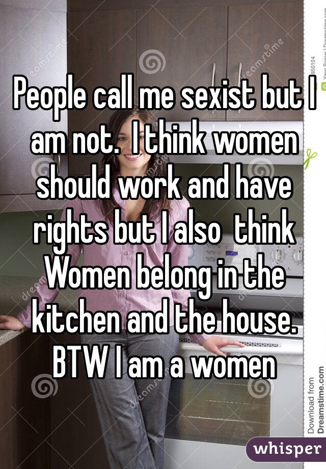 People call me sexist but I am not.  I think women should work and have rights but I also  think Women belong in the kitchen and the house. BTW I am a women 
