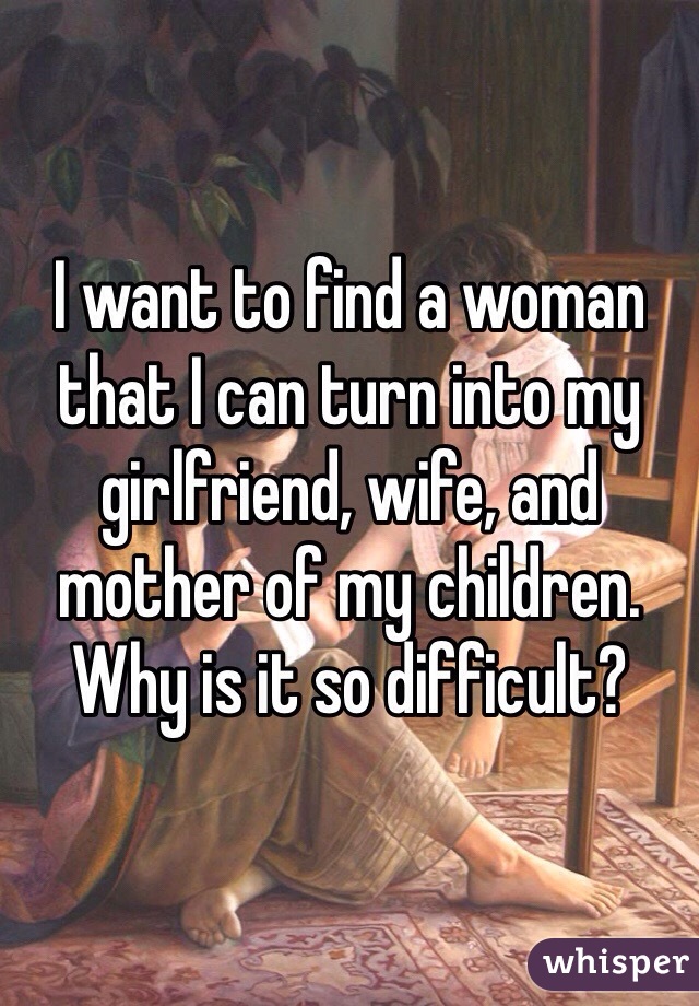 I want to find a woman that I can turn into my girlfriend, wife, and mother of my children.  Why is it so difficult? 