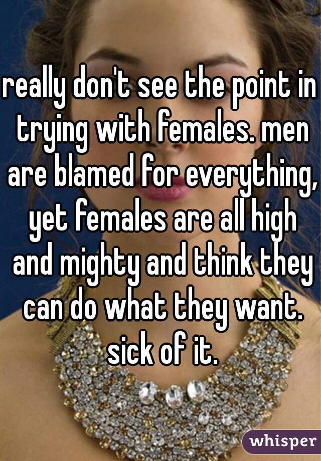 really don't see the point in trying with females. men are blamed for everything, yet females are all high and mighty and think they can do what they want. sick of it.