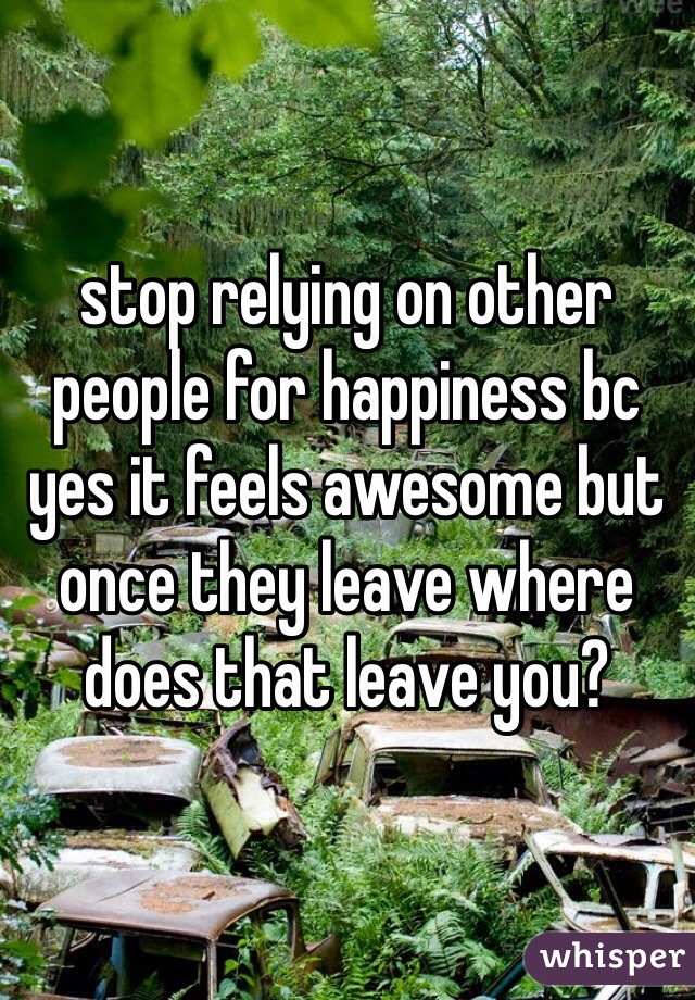 stop relying on other people for happiness bc yes it feels awesome but once they leave where does that leave you?
