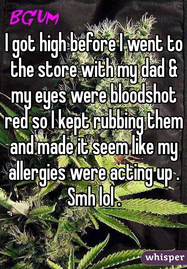 I got high before I went to the store with my dad & my eyes were bloodshot red so I kept rubbing them and made it seem like my allergies were acting up . Smh lol .