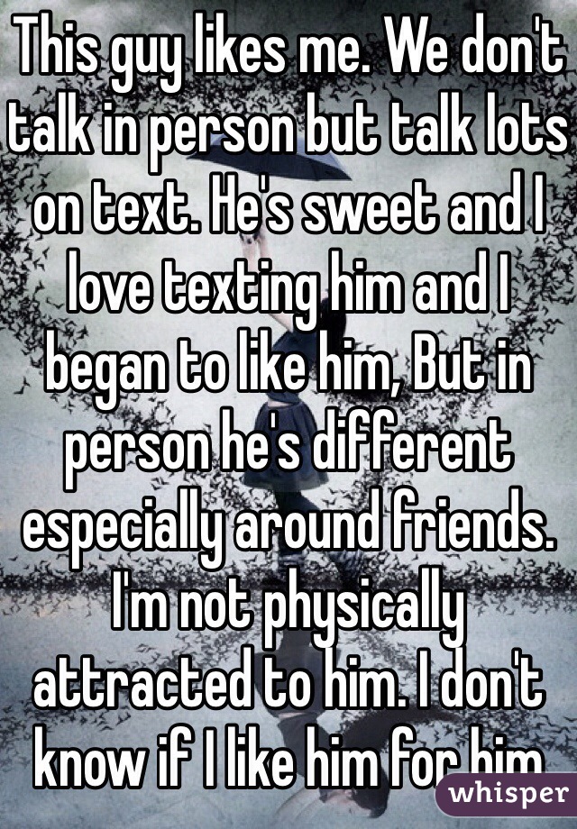 This guy likes me. We don't talk in person but talk lots on text. He's sweet and I love texting him and I began to like him, But in person he's different especially around friends. I'm not physically attracted to him. I don't know if I like him for him  
