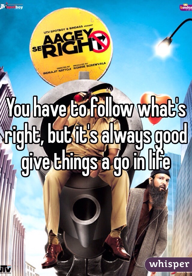 You have to follow what's right, but it's always good give things a go in life