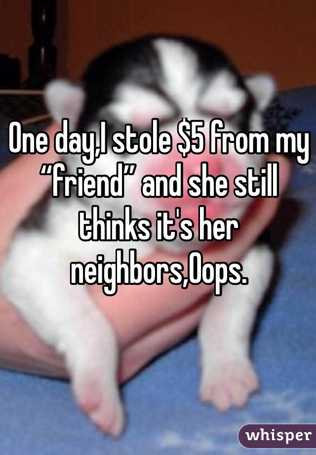 One day,I stole $5 from my “friend” and she still thinks it's her neighbors,Oops.