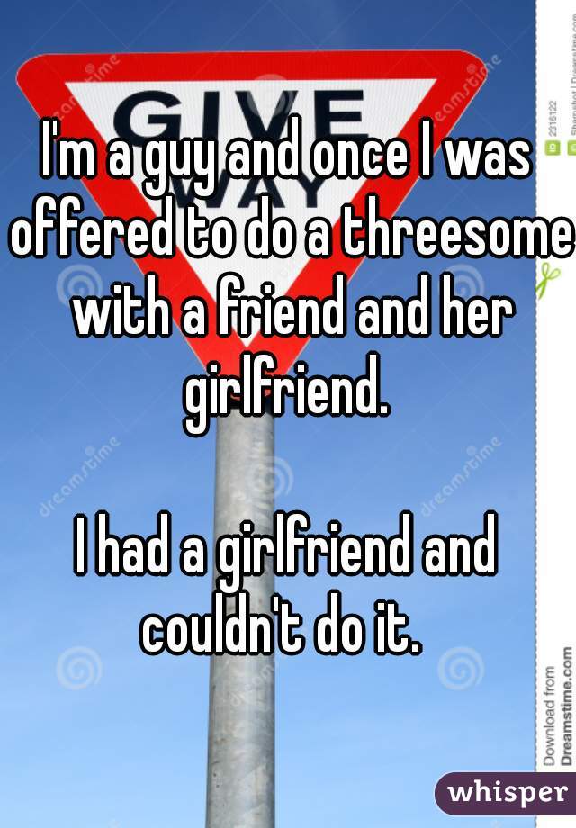 I'm a guy and once I was offered to do a threesome with a friend and her girlfriend. 

I had a girlfriend and couldn't do it.  