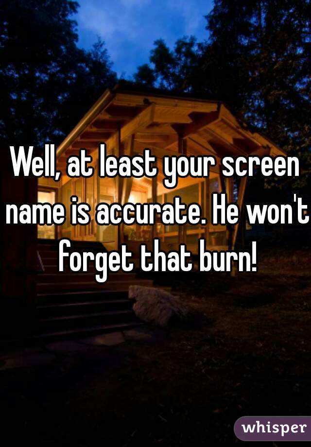 Well, at least your screen name is accurate. He won't forget that burn!