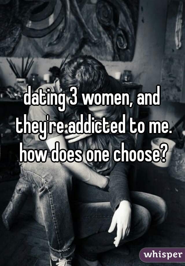 dating 3 women, and they're addicted to me. how does one choose?