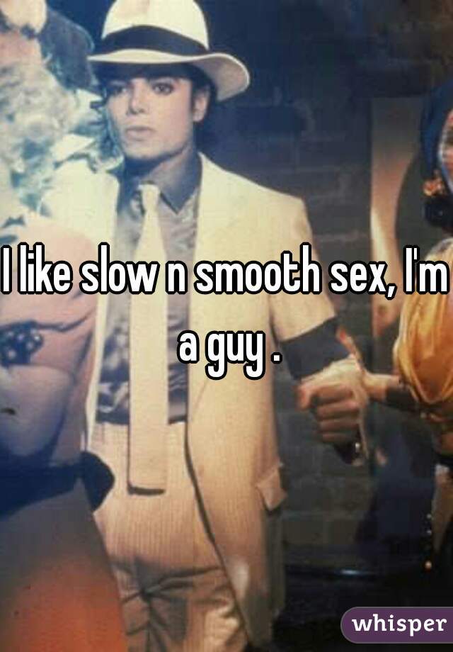 I like slow n smooth sex, I'm a guy .