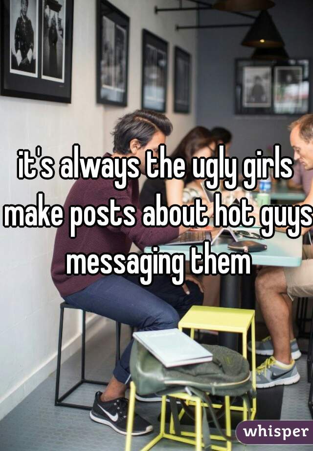 it's always the ugly girls make posts about hot guys messaging them