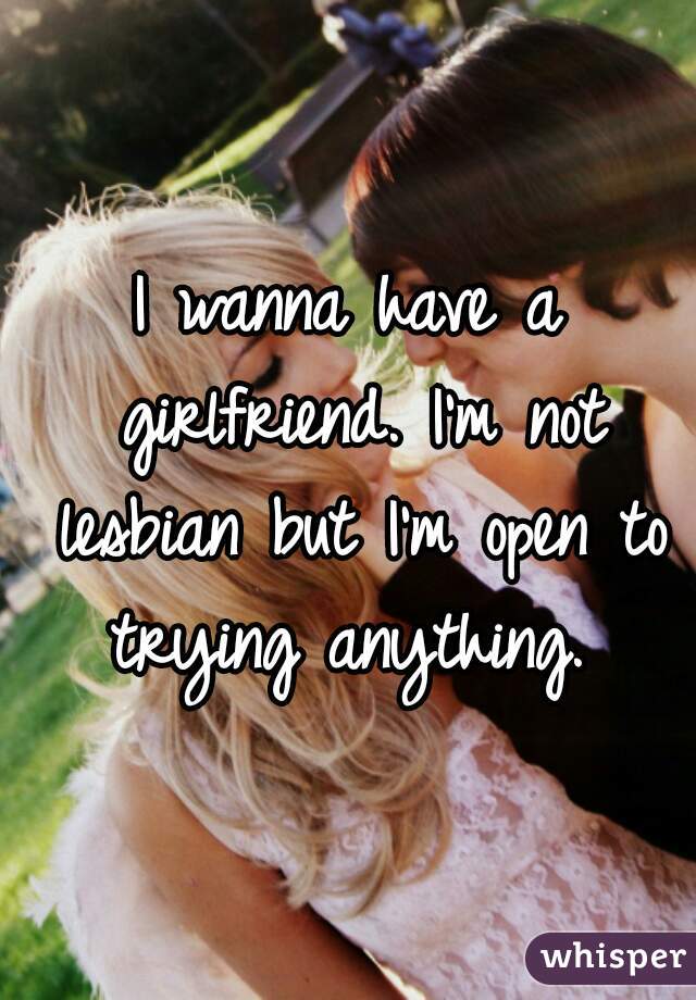I wanna have a girlfriend. I'm not lesbian but I'm open to trying anything. 