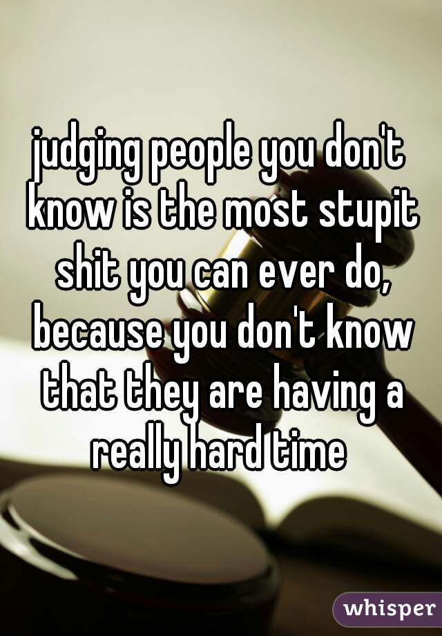 judging people you don't know is the most stupit shit you can ever do, because you don't know that they are having a really hard time 