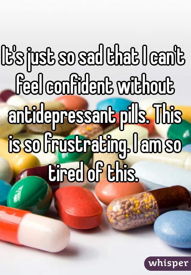 It's just so sad that I can't feel confident without antidepressant pills. This is so frustrating. I am so tired of this. 