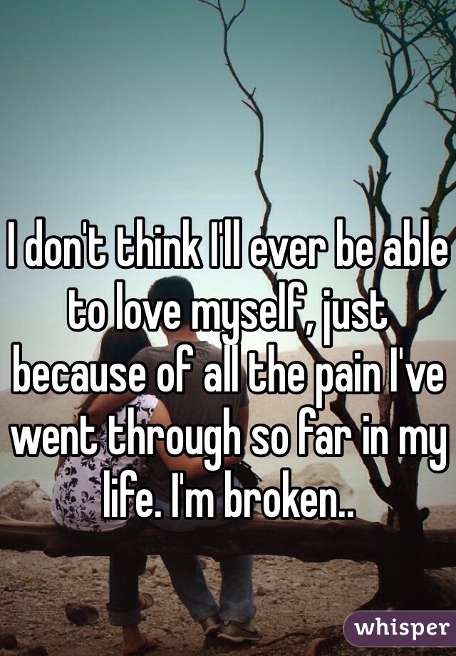 I don't think I'll ever be able to love myself, just because of all the pain I've went through so far in my life. I'm broken..