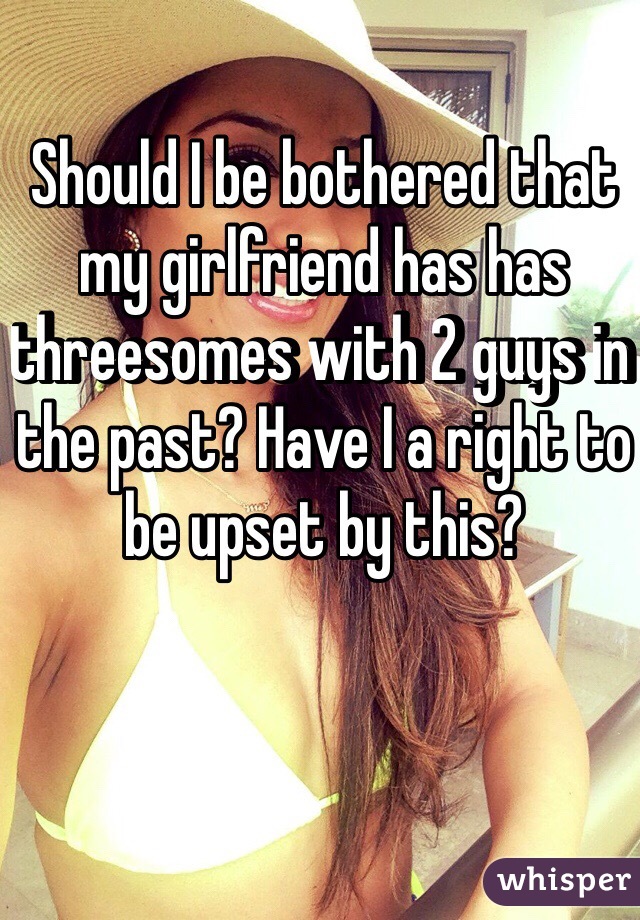 Should I be bothered that my girlfriend has has threesomes with 2 guys in the past? Have I a right to be upset by this? 