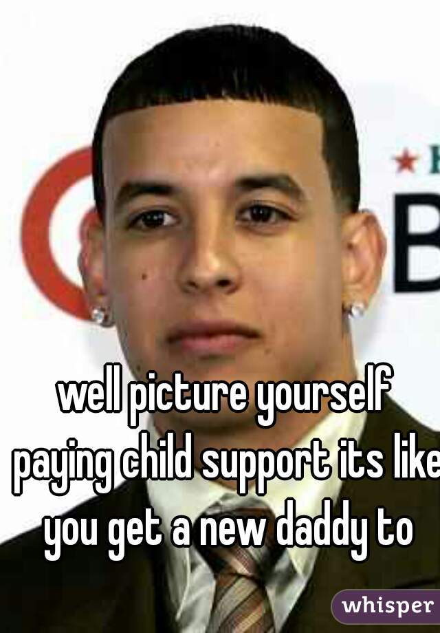 well picture yourself paying child support its like you get a new daddy to