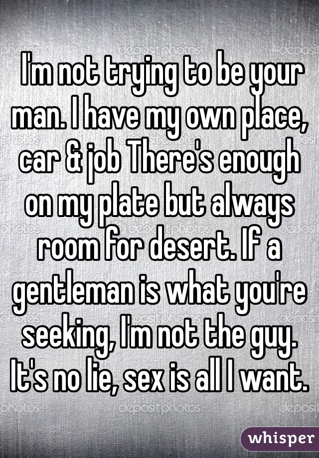  I'm not trying to be your man. I have my own place, car & job There's enough on my plate but always room for desert. If a gentleman is what you're seeking, I'm not the guy. It's no lie, sex is all I want. 