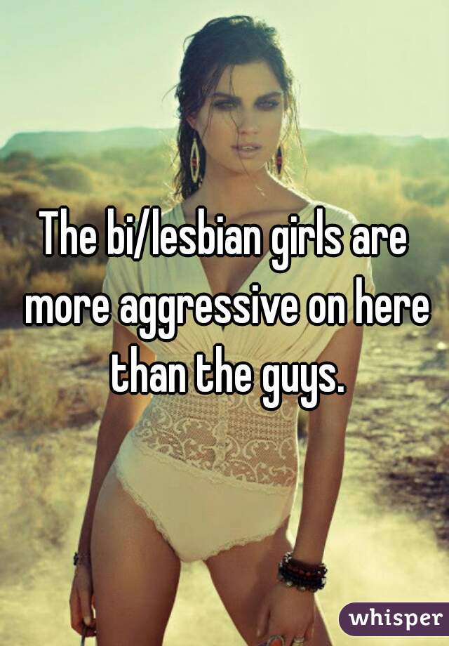 The bi/lesbian girls are more aggressive on here than the guys.