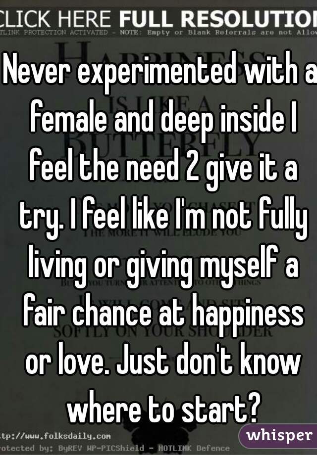 Never experimented with a female and deep inside I feel the need 2 give it a try. I feel like I'm not fully living or giving myself a fair chance at happiness or love. Just don't know where to start?