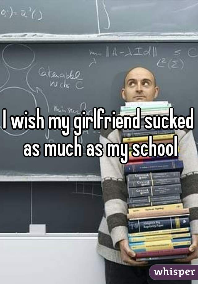 I wish my girlfriend sucked as much as my school