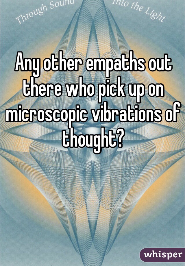 Any other empaths out there who pick up on microscopic vibrations of thought?