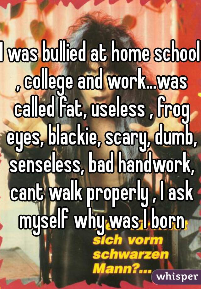 I was bullied at home school , college and work...was called fat, useless , frog eyes, blackie, scary, dumb, senseless, bad handwork, cant walk properly , I ask myself why was I born