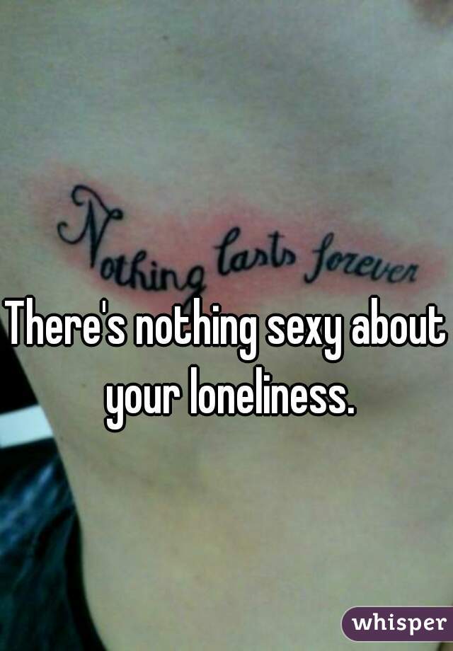 There's nothing sexy about your loneliness.